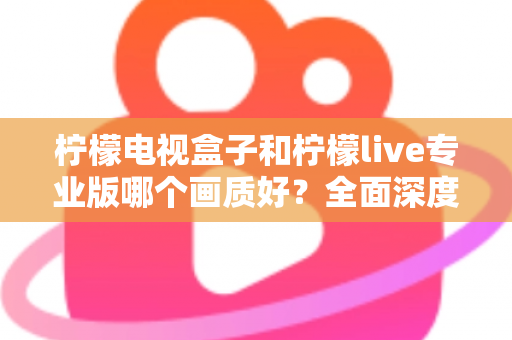 柠檬电视盒子和柠檬live专业版哪个画质好？全面深度对比解析，帮您选出最清晰流畅的家庭观影方案