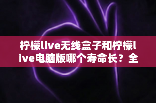柠檬live无线盒子和柠檬live电脑版哪个寿命长?全面解析与实用选购指南 柠檬live无线盒子和柠檬live电脑版哪个寿命长?全面解析与实用选购指南