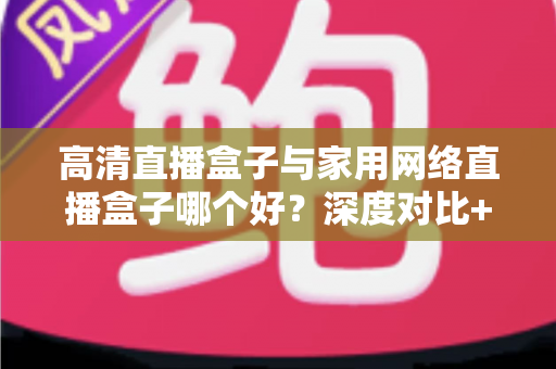 高清直播盒子与家用网络直播盒子哪个好?深度对比+选购攻略,帮你一步到位选对设备 高清直播盒子与家用网络直播盒子哪个好?深度对比+选购攻略,帮你一步到位选对设备