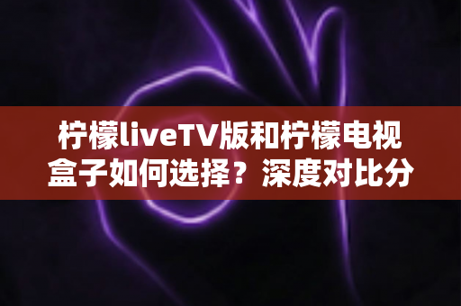 柠檬liveTV版和柠檬电视盒子如何选择?深度对比分析助你找到最合适的家庭观影方案 柠檬liveTV版和柠檬电视盒子如何选择?深度对比分析助你找到最合适的家庭观影方案