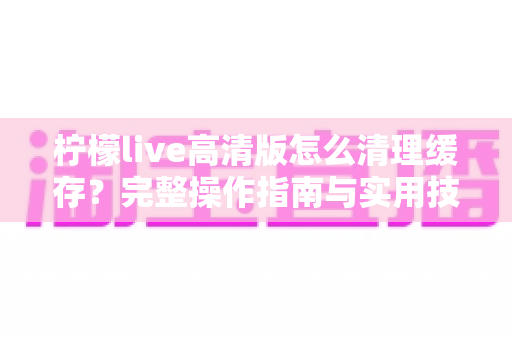 柠檬live高清版怎么清理缓存？完整操作指南与实用技巧全解析