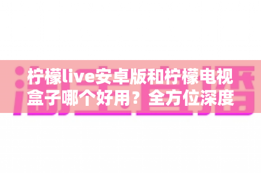 柠檬live安卓版和柠檬电视盒子哪个好用？全方位深度对比，帮你选出最合适的大屏观影方案