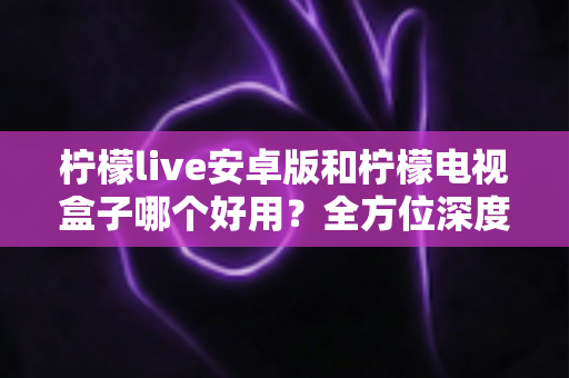 柠檬live安卓版和柠檬电视盒子哪个好用？全方位深度对比，帮你选出最合适的大屏观影方案