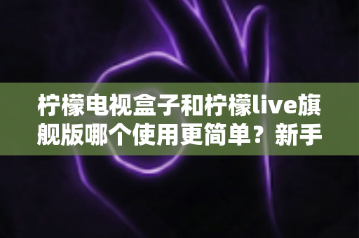 柠檬电视盒子和柠檬live旗舰版哪个使用更简单?新手零门槛上手全攻略与深度对比测评 柠檬电视盒子和柠檬live旗舰版哪个使用更简单?新手零门槛上手全攻略与深度对比测评