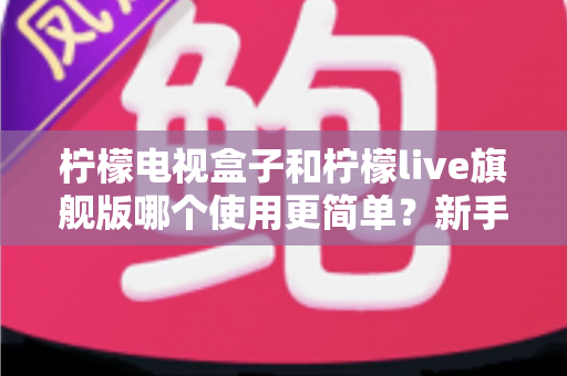 柠檬电视盒子和柠檬live旗舰版哪个使用更简单?新手零门槛上手全攻略与深度对比测评 柠檬电视盒子和柠檬live旗舰版哪个使用更简单?新手零门槛上手全攻略与深度对比测评