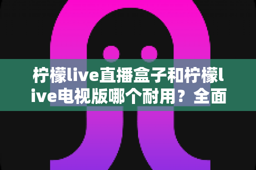 柠檬live直播盒子和柠檬live电视版哪个耐用?全面解析助你做出明智选择 柠檬live直播盒子和柠檬live电视版哪个耐用?全面解析助你做出明智选择