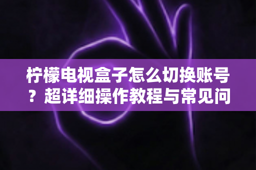 柠檬电视盒子怎么切换账号?超详细操作教程与常见问题一网打尽 柠檬电视盒子怎么切换账号?超详细操作教程与常见问题一网打尽
