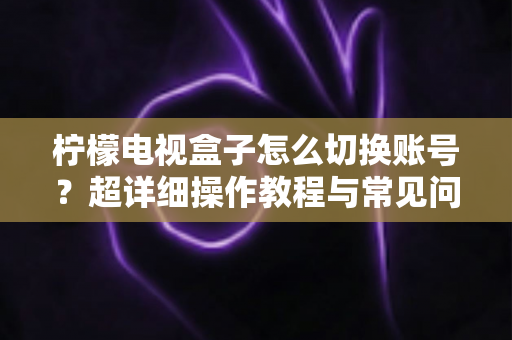 柠檬电视盒子怎么切换账号?超详细操作教程与常见问题一网打尽 柠檬电视盒子怎么切换账号?超详细操作教程与常见问题一网打尽