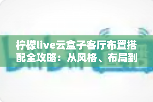 柠檬live云盒子客厅布置搭配全攻略：从风格、布局到细节，打造高颜值智能观影客厅