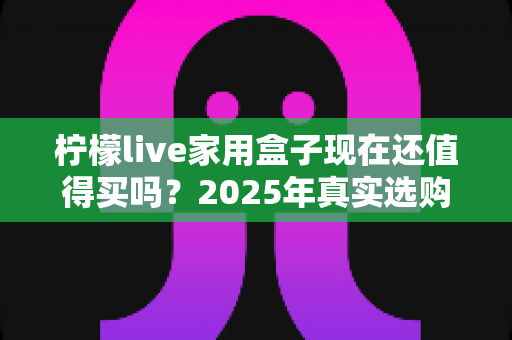 柠檬live家用盒子现在还值得买吗？2025年真实选购指南与深度分析