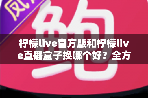 柠檬live官方版和柠檬live直播盒子换哪个好?全方位对比评测与实用选择指南 柠檬live官方版和柠檬live直播盒子换哪个好?全方位对比评测与实用选择指南