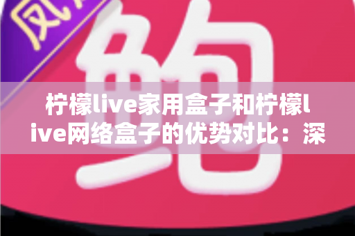 柠檬live家用盒子和柠檬live网络盒子的优势对比：深度解析助您选出最适合的家庭娱乐神器