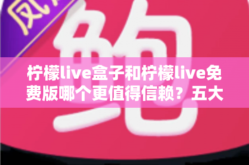 柠檬live盒子和柠檬live免费版哪个更值得信赖？五大维度深度对比与选购避坑指南