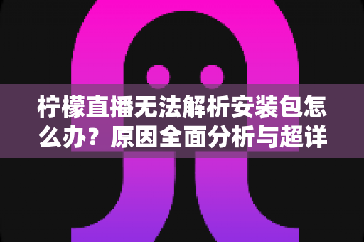 柠檬直播无法解析安装包怎么办？原因全面分析与超详细解决方案指南