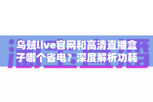 乌贼live官网和高清直播盒子哪个省电?深度解析功耗差异与省电实用指南 乌贼live官网和高清直播盒子哪个省电?深度解析功耗差异与省电实用指南