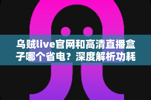 乌贼live官网和高清直播盒子哪个省电？深度解析功耗差异与省电实用指南