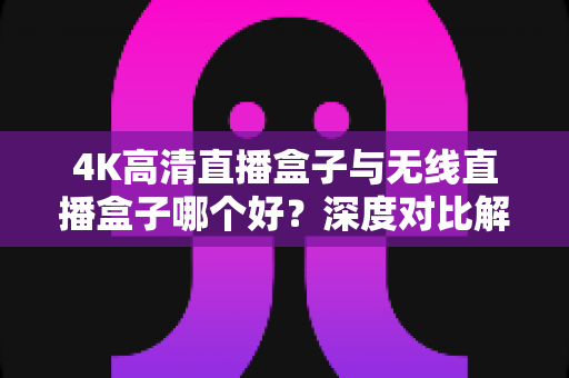 4K高清直播盒子与无线直播盒子哪个好？深度对比解析帮你选对设备不踩坑