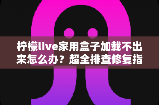 柠檬live家用盒子加载不出来怎么办？超全排查修复指南，轻松恢复畅快观影体验