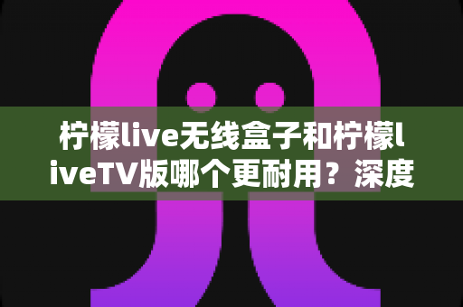 柠檬live无线盒子和柠檬liveTV版哪个更耐用？深度对比测评帮你选对不选贵