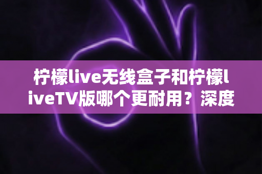 柠檬live无线盒子和柠檬liveTV版哪个更耐用？深度对比测评帮你选对不选贵