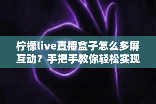 柠檬live直播盒子怎么多屏互动？手把手教你轻松实现手机电视同屏的完整实用教程