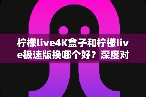 柠檬live4K盒子和柠檬live极速版换哪个好?深度对比帮你选出最适合的版本 柠檬live4K盒子和柠檬live极速版换哪个好?深度对比帮你选出最适合的版本