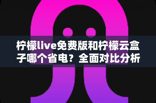 柠檬live免费版和柠檬云盒子哪个省电？全面对比分析与省电选择指南