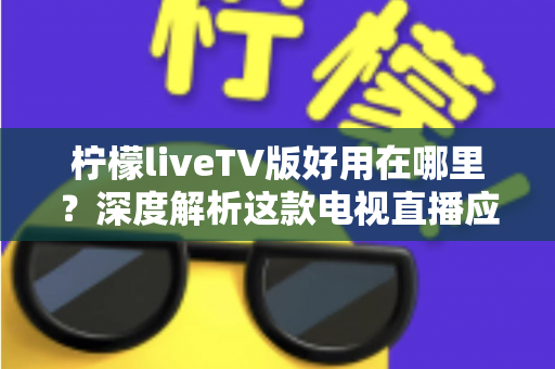 柠檬liveTV版好用在哪里？深度解析这款电视直播应用的核心优势与使用体验