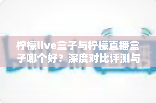 柠檬live盒子与柠檬直播盒子哪个好?深度对比评测与实用选购指南 柠檬live盒子与柠檬直播盒子哪个好?深度对比评测与实用选购指南