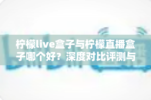 柠檬live盒子与柠檬直播盒子哪个好?深度对比评测与实用选购指南 柠檬live盒子与柠檬直播盒子哪个好?深度对比评测与实用选购指南