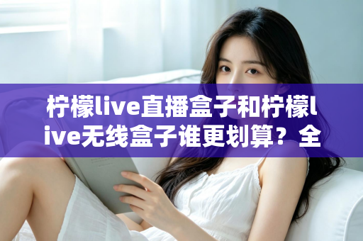 柠檬live直播盒子和柠檬live无线盒子谁更划算？全面深度对比评测帮你省钱选购