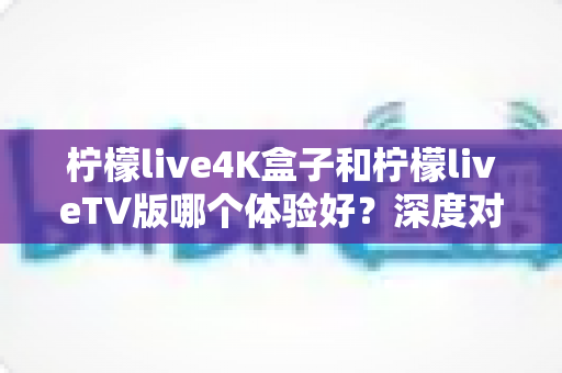 柠檬live4K盒子和柠檬liveTV版哪个体验好?深度对比评测帮你选对不选贵 柠檬live4K盒子和柠檬liveTV版哪个体验好?深度对比评测帮你选对不选贵