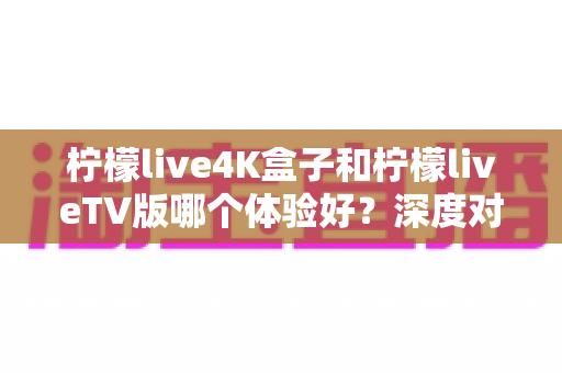柠檬live4K盒子和柠檬liveTV版哪个体验好？深度对比评测帮你选对不选贵