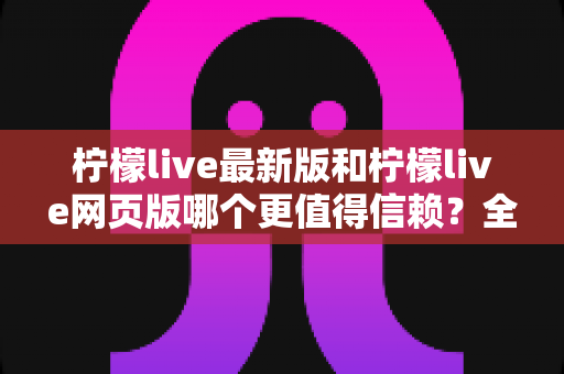 柠檬live最新版和柠檬live网页版哪个更值得信赖?全面对比分析与安全使用指南 柠檬live最新版和柠檬live网页版哪个更值得信赖?全面对比分析与安全使用指南