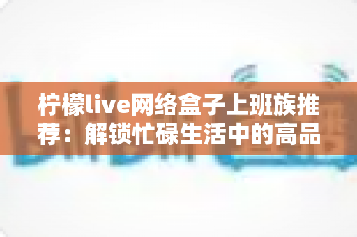 柠檬live网络盒子上班族推荐：解锁忙碌生活中的高品质休闲时光
