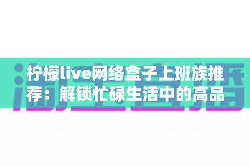 柠檬live网络盒子上班族推荐：解锁忙碌生活中的高品质休闲时光