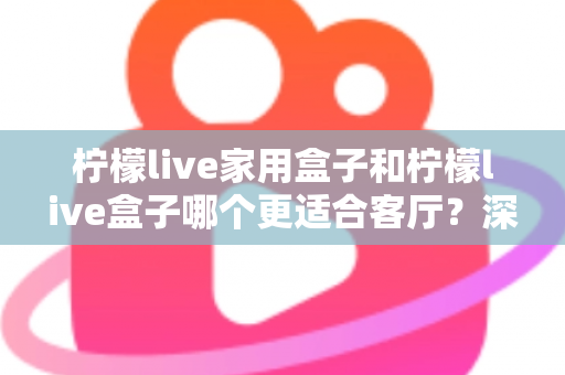 柠檬live家用盒子和柠檬live盒子哪个更适合客厅？深度对比帮你选对客厅影音中枢