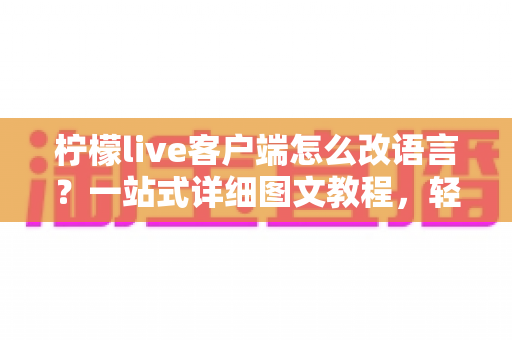 柠檬live客户端怎么改语言？一站式详细图文教程，轻松搞定界面语言切换难题