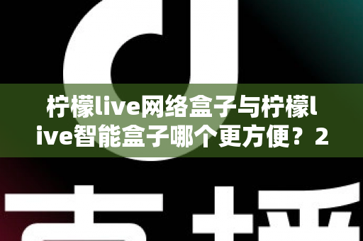 柠檬live网络盒子与柠檬live智能盒子哪个更方便？2025年超实用对比指南，帮你选对不选贵