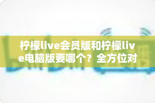 柠檬live会员版和柠檬live电脑版要哪个?全方位对比分析与选择指南 柠檬live会员版和柠檬live电脑版要哪个?全方位对比分析与选择指南