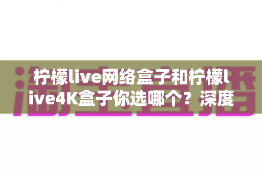 柠檬live网络盒子和柠檬live4K盒子你选哪个?深度对比评测帮你找到最适合的电视盒子 柠檬live网络盒子和柠檬live4K盒子你选哪个?深度对比评测帮你找到最适合的电视盒子