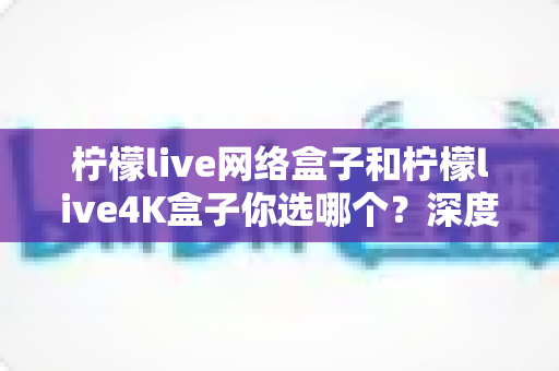 柠檬live网络盒子和柠檬live4K盒子你选哪个?深度对比评测帮你找到最适合的电视盒子 柠檬live网络盒子和柠檬live4K盒子你选哪个?深度对比评测帮你找到最适合的电视盒子