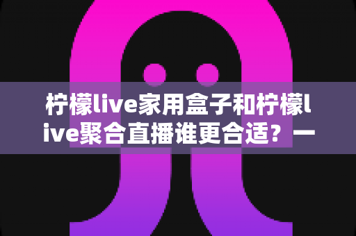 柠檬live家用盒子和柠檬live聚合直播谁更合适？一篇讲透的选购对比指南