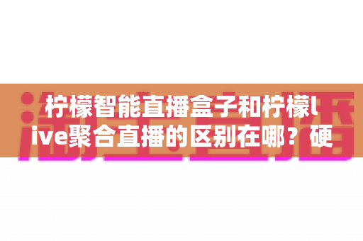 柠檬智能直播盒子和柠檬live聚合直播的区别在哪？硬件与软件直播工具深度对比全指南