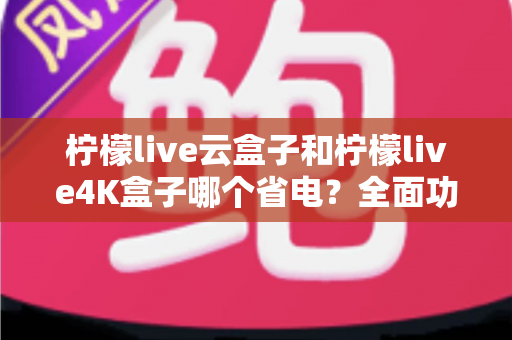 柠檬live云盒子和柠檬live4K盒子哪个省电？全面功耗对比与省电选购攻略