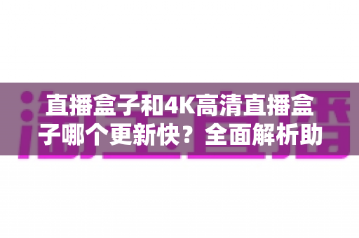 直播盒子和4K高清直播盒子哪个更新快?全面解析助你选购不踩坑 直播盒子和4K高清直播盒子哪个更新快?全面解析助你选购不踩坑