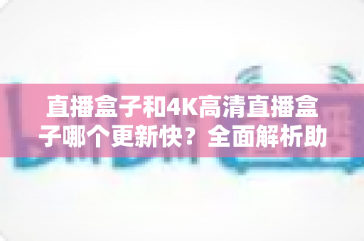 直播盒子和4K高清直播盒子哪个更新快？全面解析助你选购不踩坑
