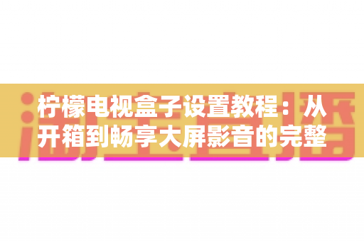 柠檬电视盒子设置教程:从开箱到畅享大屏影音的完整指南 柠檬电视盒子设置教程:从开箱到畅享大屏影音的完整指南