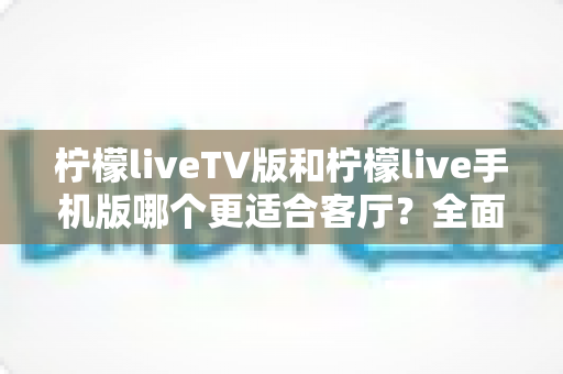 柠檬liveTV版和柠檬live手机版哪个更适合客厅?全面对比解析帮你选对版本 柠檬liveTV版和柠檬live手机版哪个更适合客厅?全面对比解析帮你选对版本