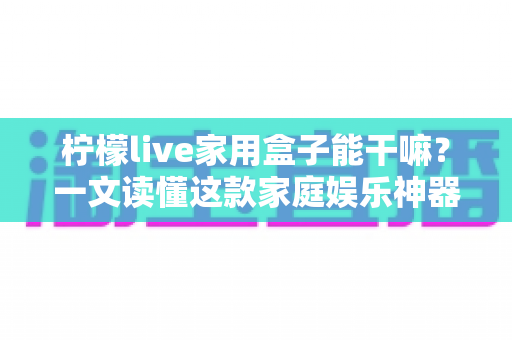 柠檬live家用盒子能干嘛?一文读懂这款家庭娱乐神器的全部功能与实用玩法 柠檬live家用盒子能干嘛?一文读懂这款家庭娱乐神器的全部功能与实用玩法